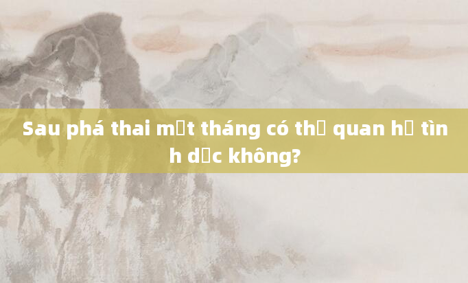 Sau phá thai một tháng có thể quan hệ tình dục không?