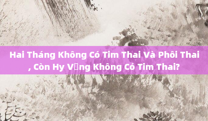 Hai Tháng Không Có Tim Thai Và Phôi Thai, Còn Hy Vọng Không Có Tim Thai?