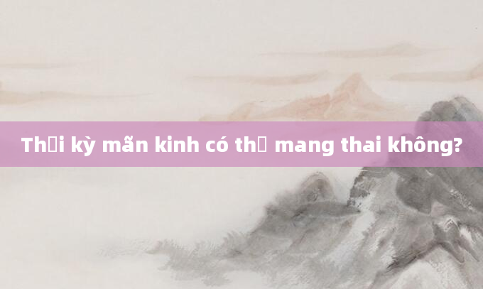 Thời kỳ mãn kinh có thể mang thai không?