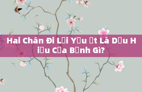 Hai Chân Đi Lại Yếu Ớt Là Dấu Hiệu Của Bệnh Gì?