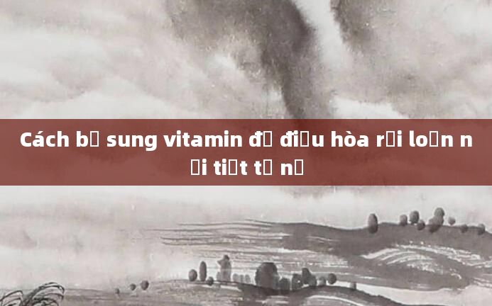 Cách bổ sung vitamin để điều hòa rối loạn nội tiết tố nữ