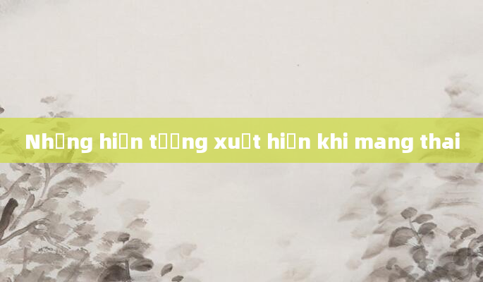 Những hiện tượng xuất hiện khi mang thai