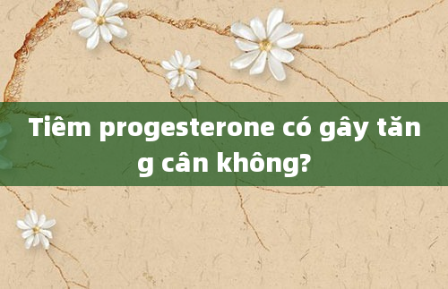 Tiêm progesterone có gây tăng cân không?