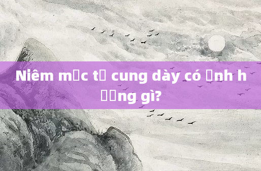 Niêm mạc tử cung dày có ảnh hưởng gì?