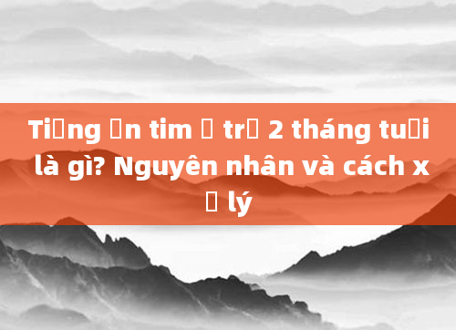 Tiếng ồn tim ở trẻ 2 tháng tuổi là gì? Nguyên nhân và cách xử lý