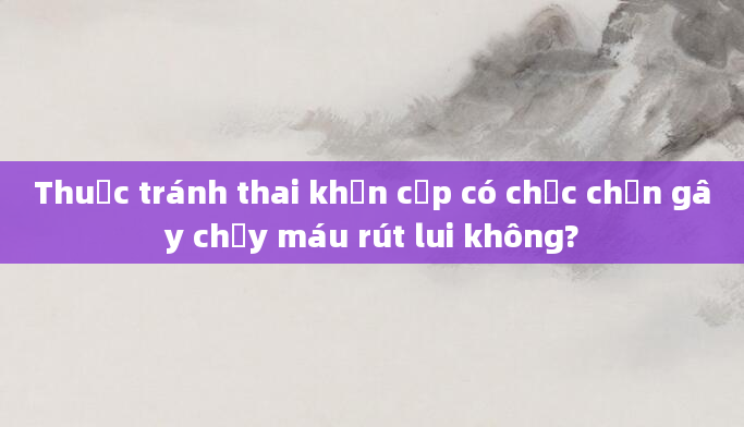 Thuốc tránh thai khẩn cấp có chắc chắn gây chảy máu rút lui không?