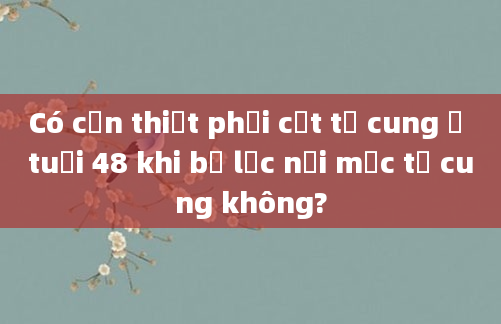 Có cần thiết phải cắt tử cung ở tuổi 48 khi bị lạc nội mạc tử cung không?