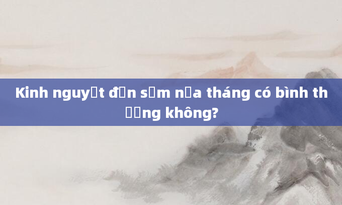 Kinh nguyệt đến sớm nửa tháng có bình thường không?