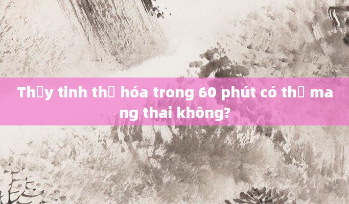 Thủy tinh thể hóa trong 60 phút có thể mang thai không?
