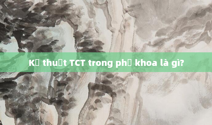Kỹ thuật TCT trong phụ khoa là gì?