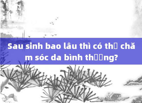 Sau sinh bao lâu thì có thể chăm sóc da bình thường?
