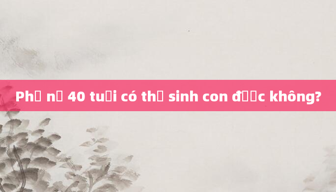Phụ nữ 40 tuổi có thể sinh con được không?