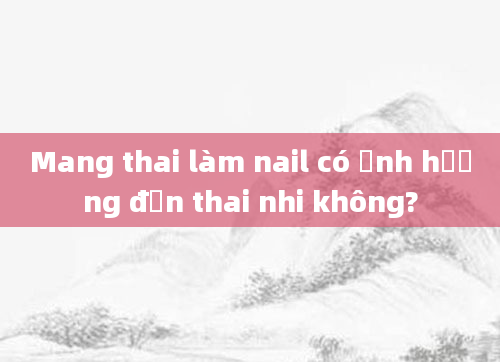 Mang thai làm nail có ảnh hưởng đến thai nhi không?