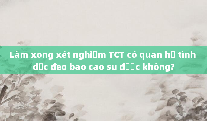 Làm xong xét nghiệm TCT có quan hệ tình dục đeo bao cao su được không?