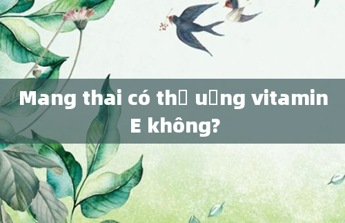 Mang thai có thể uống vitamin E không?