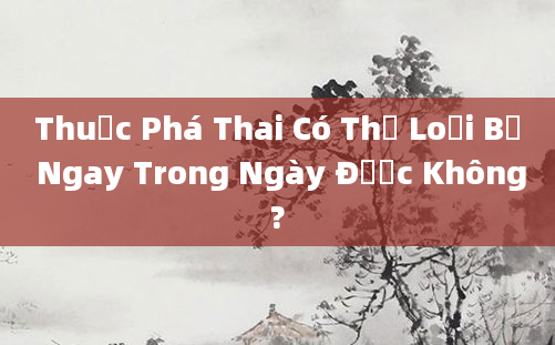 Thuốc Phá Thai Có Thể Loại Bỏ Ngay Trong Ngày Được Không?
