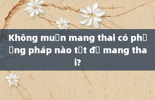 Không muốn mang thai có phương pháp nào tốt để mang thai?
