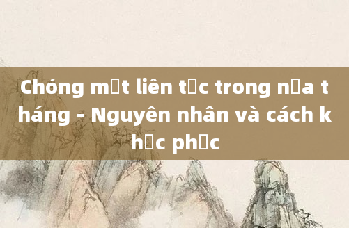 Chóng mặt liên tục trong nửa tháng - Nguyên nhân và cách khắc phục