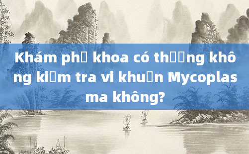 Khám phụ khoa có thường không kiểm tra vi khuẩn Mycoplasma không?