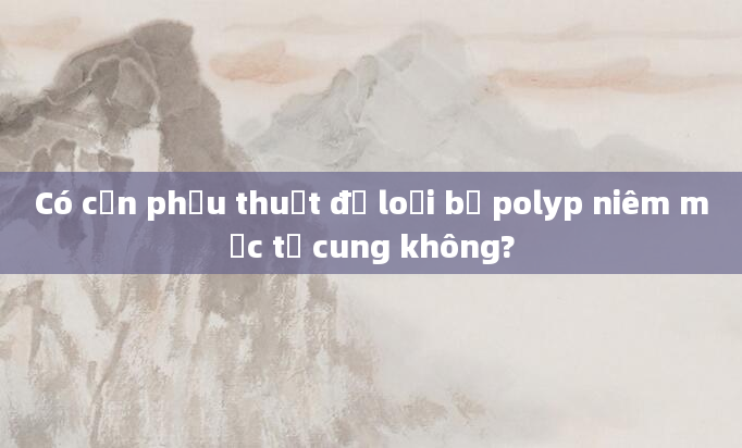 Có cần phẫu thuật để loại bỏ polyp niêm mạc tử cung không?