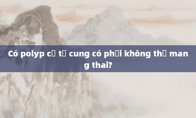 Có polyp cổ tử cung có phải không thể mang thai?