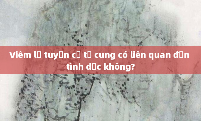Viêm lộ tuyến cổ tử cung có liên quan đến tình dục không?