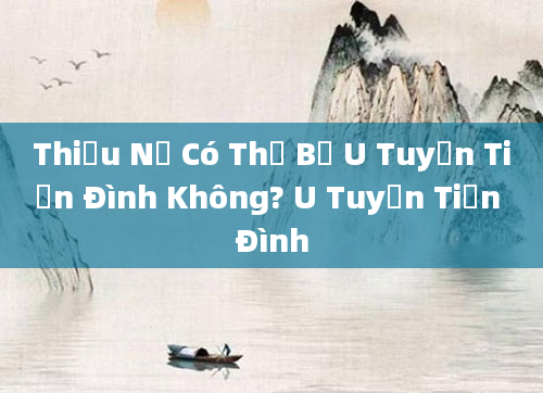 Thiếu Nữ Có Thể Bị U Tuyến Tiền Đình Không? U Tuyến Tiền Đình