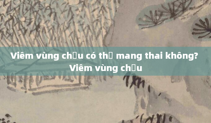 Viêm vùng chậu có thể mang thai không? Viêm vùng chậu