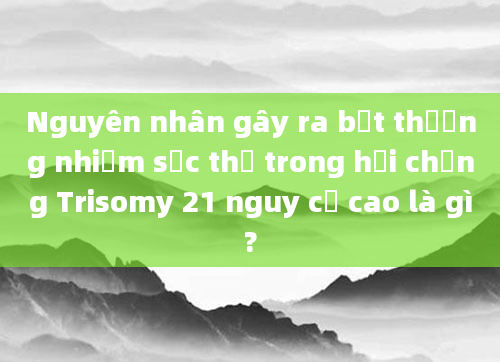 Nguyên nhân gây ra bất thường nhiễm sắc thể trong hội chứng Trisomy 21 nguy cơ cao là gì?