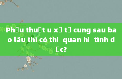 Phẫu thuật u xơ tử cung sau bao lâu thì có thể quan hệ tình dục?