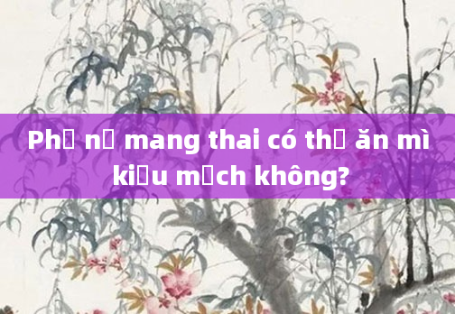 Phụ nữ mang thai có thể ăn mì kiều mạch không?