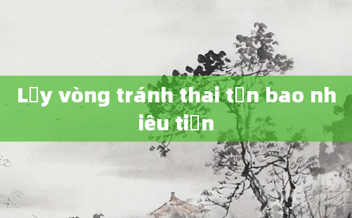 Lấy vòng tránh thai tốn bao nhiêu tiền