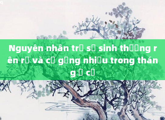 Nguyên nhân trẻ sơ sinh thường rên rỉ và cố gắng nhiều trong tháng ở cữ