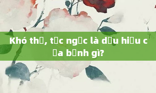 Khó thở, tức ngực là dấu hiệu của bệnh gì?