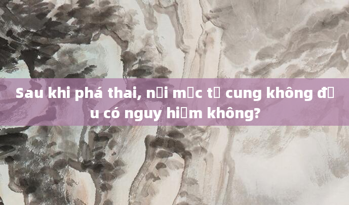 Sau khi phá thai, nội mạc tử cung không đều có nguy hiểm không?