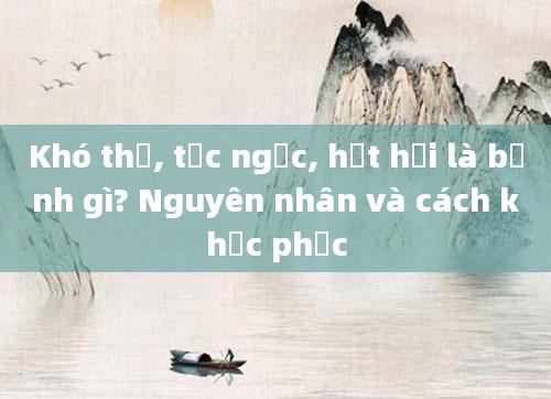 Khó thở, tức ngực, hụt hơi là bệnh gì? Nguyên nhân và cách khắc phục