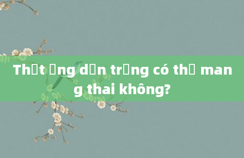 Thắt ống dẫn trứng có thể mang thai không?