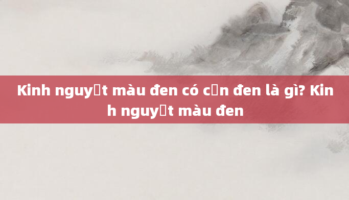 Kinh nguyệt màu đen có cặn đen là gì? Kinh nguyệt màu đen