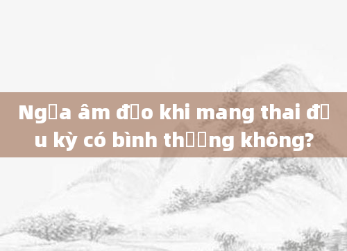 Ngứa âm đạo khi mang thai đầu kỳ có bình thường không?
