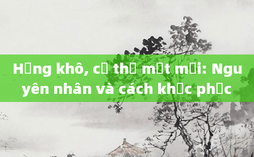 Họng khô, cơ thể mệt mỏi: Nguyên nhân và cách khắc phục