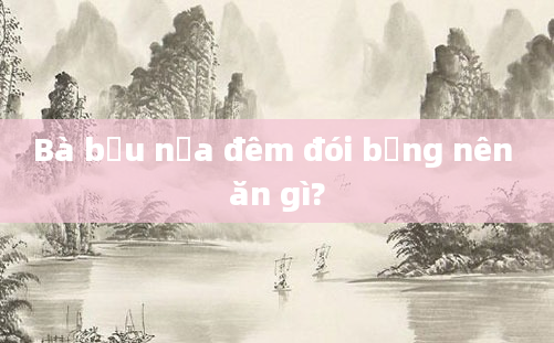Bà bầu nửa đêm đói bụng nên ăn gì?