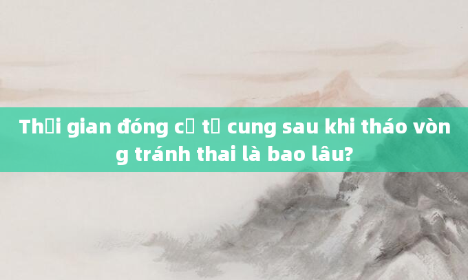 Thời gian đóng cổ tử cung sau khi tháo vòng tránh thai là bao lâu?