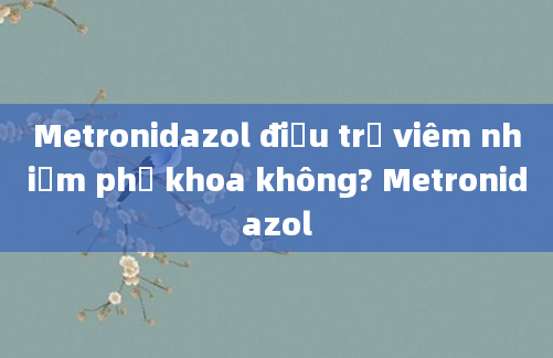 Metronidazol điều trị viêm nhiễm phụ khoa không? Metronidazol
