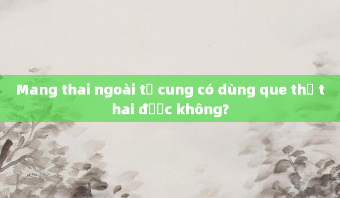 Mang thai ngoài tử cung có dùng que thử thai được không?