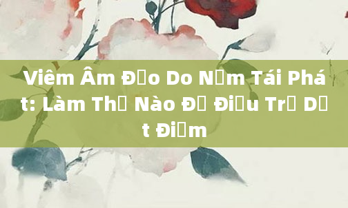 Viêm Âm Đạo Do Nấm Tái Phát: Làm Thế Nào Để Điều Trị Dứt Điểm