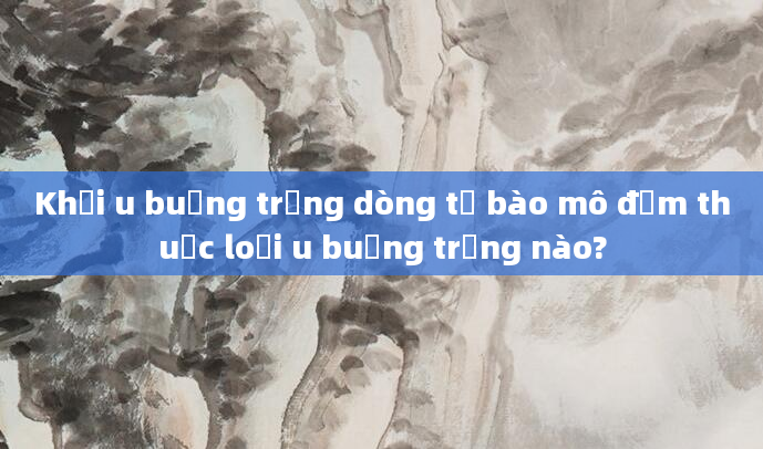 Khối u buồng trứng dòng tế bào mô đệm thuộc loại u buồng trứng nào?
