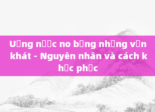 Uống nước no bụng nhưng vẫn khát - Nguyên nhân và cách khắc phục