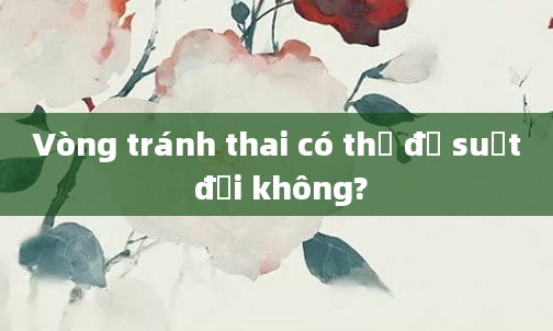 Vòng tránh thai có thể để suốt đời không?