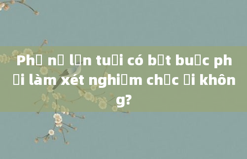 Phụ nữ lớn tuổi có bắt buộc phải làm xét nghiệm chọc ối không?