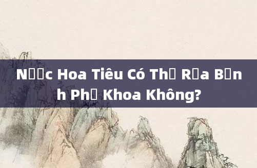 Nước Hoa Tiêu Có Thể Rửa Bệnh Phụ Khoa Không?